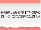 开封电力职业技术学校是公办不(开封电力学校公办吗)