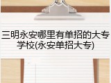 三明永安哪里有单招的大专学校(永安单招大专)