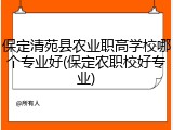 保定清苑县农业职高学校哪个专业好(保定农职校好专业)