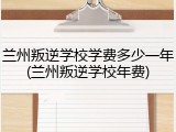 兰州叛逆学校学费多少一年(兰州叛逆学校年费)