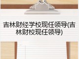 吉林财经学校现任领导(吉林财校现任领导)