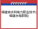 福建省水利电力职业技术(福建水电职院)
