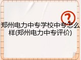 郑州电力中专学校中专怎么样(郑州电力中专评价)