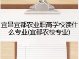 宜昌宜都农业职高学校读什么专业(宜都农校专业)