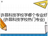许昌科技学校学哪个专业好(许昌科技学校热门专业)