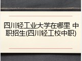 四川轻工业大学在哪里 中职招生(四川轻工校中职)