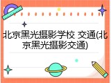 北京黑光摄影学校 交通(北京黑光摄影交通)