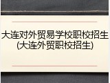 大连对外贸易学校职校招生(大连外贸职校招生)
