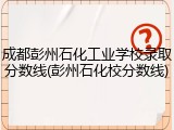 成都彭州石化工业学校录取分数线(彭州石化校分数线)