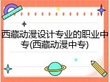 西藏动漫设计专业的职业中专(西藏动漫中专)