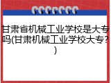 甘肃省机械工业学校是大专吗(甘肃机械工业学校大专？)