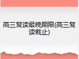 高三复读最晚期限(高三复读截止)