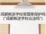 成都叛逆学校受国家保护吗("成都叛逆学校合法吗")