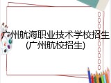 广州航海职业技术学校招生(广州航校招生)