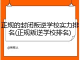 正规的封闭叛逆学校实力排名(正规叛逆学校排名)