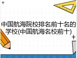 中国航海院校排名前十名的学校(中国航海名校前十)