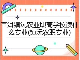 普洱镇沅农业职高学校读什么专业(镇沅农职专业)