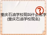 重庆石油学校现叫什么名字(重庆石油学校现名)
