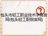 包头市轻工职业技术学院官网(包头轻工职院官网)