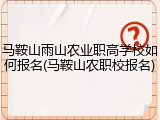 马鞍山雨山农业职高学校如何报名(马鞍山农职校报名)