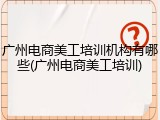 广州电商美工培训机构有哪些(广州电商美工培训)