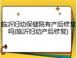 临沂妇幼保健院有产后修复吗(临沂妇幼产后修复)