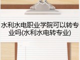 水利水电职业学院可以转专业吗(水利水电转专业)