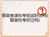 服装表演校考初试好过吗(服装校考好过吗)