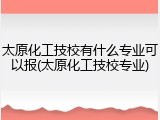太原化工技校有什么专业可以报(太原化工技校专业)