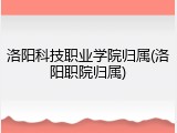 洛阳科技职业学院归属(洛阳职院归属)