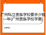 广州私立贵族学校要多少钱一年(广州贵族学校学费)
