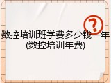 数控培训班学费多少钱一年(数控培训年费)