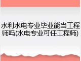 水利水电专业毕业能当工程师吗(水电专业可任工程师)