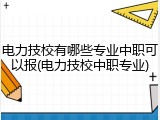 电力技校有哪些专业中职可以报(电力技校中职专业)