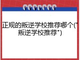 正规的叛逆学校推荐哪个("叛逆学校推荐")
