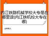 内江铁路机械学校大专是在哪里读(内江铁机校大专在哪)
