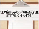 江西警官学校官网技校招生(江西警校技校招生)