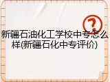 新疆石油化工学校中专怎么样(新疆石化中专评价)