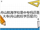 舟山航海学校是中专吗还是大专(舟山航校学历层次)