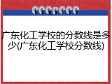 广东化工学校的分数线是多少(广东化工学校分数线)