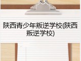 陕西青少年叛逆学校(陕西叛逆学校)