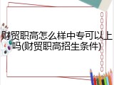 财贸职高怎么样中专可以上吗(财贸职高招生条件)