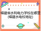 福建省水利电力学校在哪里(福建水电校地址)