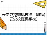 云安县挖掘机技校上哪找(云安挖掘机学校)