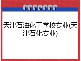 天津石油化工学校专业(天津石化专业)