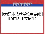 电力职业技术学校中专能上吗(电力中专招生)