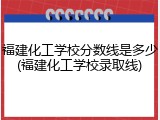 福建化工学校分数线是多少(福建化工学校录取线)