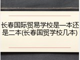长春国际贸易学校是一本还是二本(长春国贸学校几本)