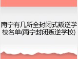 南宁有几所全封闭式叛逆学校名单(南宁封闭叛逆学校)