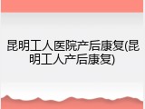 昆明工人医院产后康复(昆明工人产后康复)